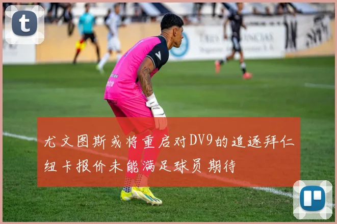 尤文图斯或将重启对DV9的追逐拜仁纽卡报价未能满足球员期待