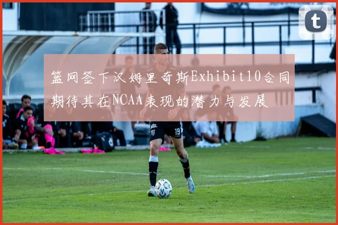 篮网签下汉姆里奇斯Exhibit10合同期待其在NCAA表现的潜力与发展