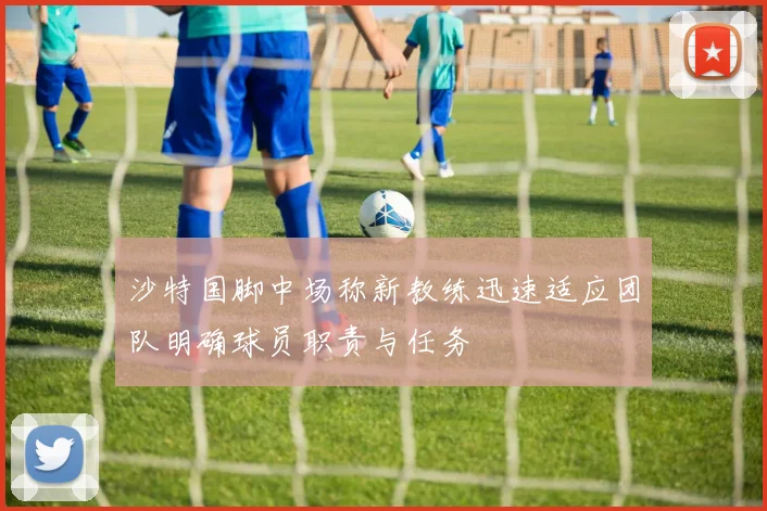 沙特国脚中场称新教练迅速适应团队明确球员职责与任务