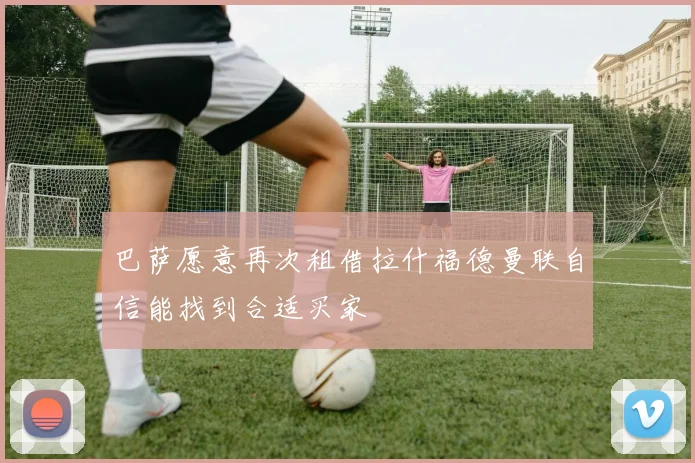 巴萨愿意再次租借拉什福德曼联自信能找到合适买家
