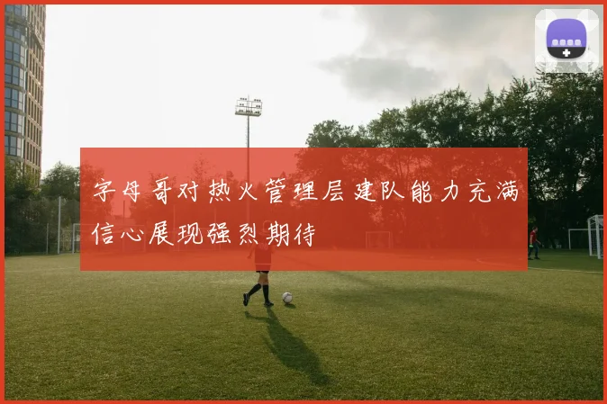 字母哥对热火管理层建队能力充满信心展现强烈期待