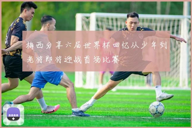 梅西分享六届世界杯回忆从少年到老将即将迎战首场比赛