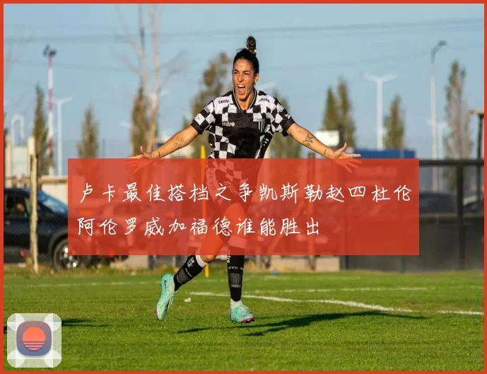 卢卡最佳搭档之争凯斯勒赵四杜伦阿伦罗威加福德谁能胜出