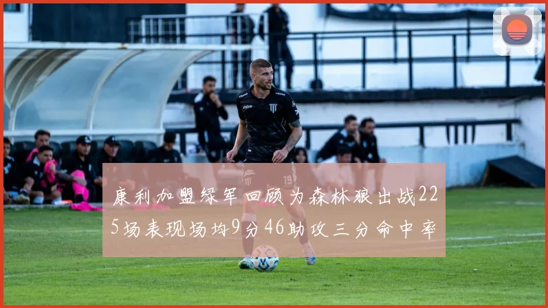 康利加盟绿军回顾为森林狼出战225场表现场均9分46助攻三分命中率412