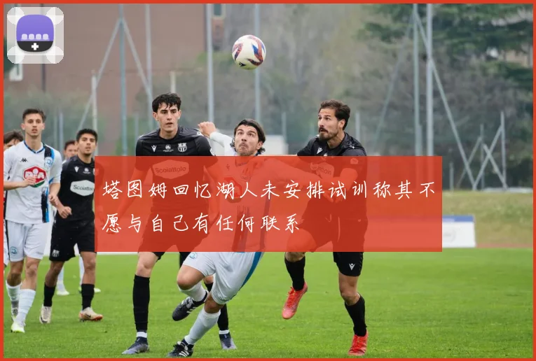 塔图姆回忆湖人未安排试训称其不愿与自己有任何联系