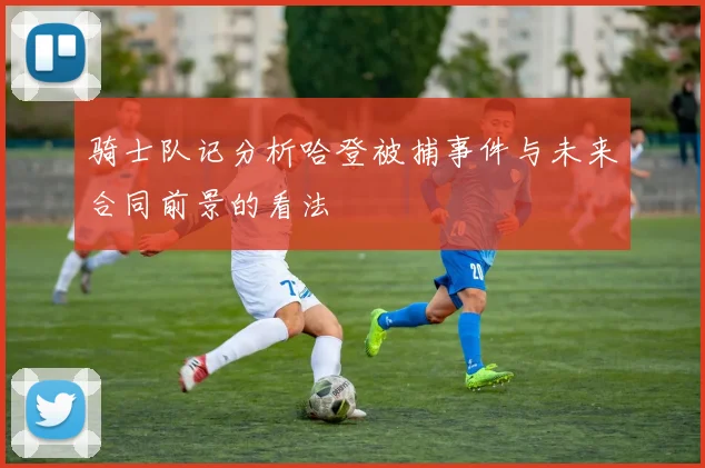 骑士队记分析哈登被捕事件与未来合同前景的看法