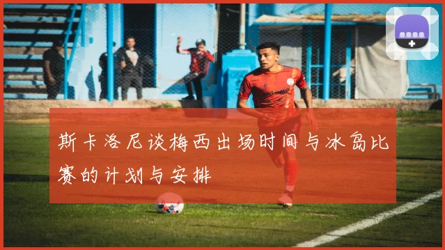 斯卡洛尼谈梅西出场时间与冰岛比赛的计划与安排