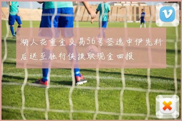 湖人花重金交易56号签选中伊先科后送至独行侠换取现金回报